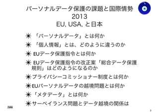 パーソナルデータ保護の課題と国際情勢
2013
EU, USA, と日本
✴ 「パーソナルデータ」とは何か
✴ 「個人情報」とは、どのように違うのか
✴ EUデータ保護指令とは何か
✴ EUデータ保護指令の改正案「総合データ保護
規則」はどのようになるのか
✴プライバシーコミッショナー制度とは何か
✴EUパーソナルデータの越境問題とは何か
✴「メタデータ」とは何か
✴サーベイランス問題とデータ越境の関係は
Gohsuke Takama
3
 