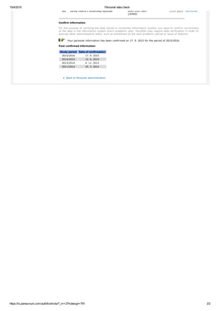 10/4/2015 Personal data check
https://is.paneurouni.com/auth/kontrola/?_m=274;design=791 2/2
yes banky mBank v Slovenskej republike 0042 0201 0897
(/8360)
13.07.2015 Hurtošová
Confirm information
For the purpose of verifying the data stored in University Information System you need to confirm correctness
of the data in the information system every academic year. Faculties may require data verification in order to
execute other administrative tasks, such as enrollment to the next academic period or issue of diploma.
   Your personal information has been confirmed on 17. 9. 2015 for the period of 2015/2016.
Past confirmed information
Study period Date of confirmation
2015/2016 17. 9. 2015
2014/2015 12. 6. 2015
2013/2014 4. 11. 2013
2011/2012 25. 3. 2012
Back to Personal administration
 