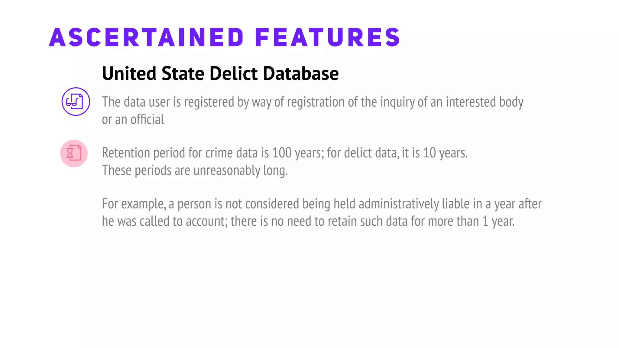 United State Delict Database
ASCERTAINED FEATURES
The data user is registered by way of registration of the inquiry of an interested body
or an ofﬁcial
Retention period for crime data is 100 years; for delict data,it is 10 years.
These periods are unreasonably long.
For example,a person is not considered being held administratively liable in a year after
he was called to account; there is no need to retain such data for more than 1 year.
 