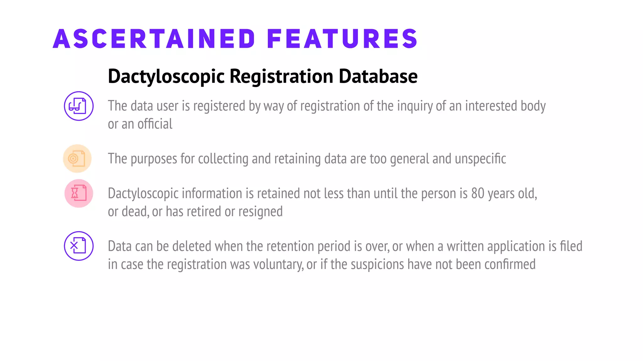 ASCERTAINED FEATURES
The data user is registered by way of registration of the inquiry of an interested body
or an ofﬁcial
The purposes for collecting and retaining data are too general and unspeciﬁc
Dactyloscopic information is retained not less than until the person is 80 years old,
or dead,or has retired or resigned
Data can be deleted when the retention period is over,or when a written application is ﬁled
in case the registration was voluntary,or if the suspicions have not been conﬁrmed
Dactyloscopic Registration Database
 