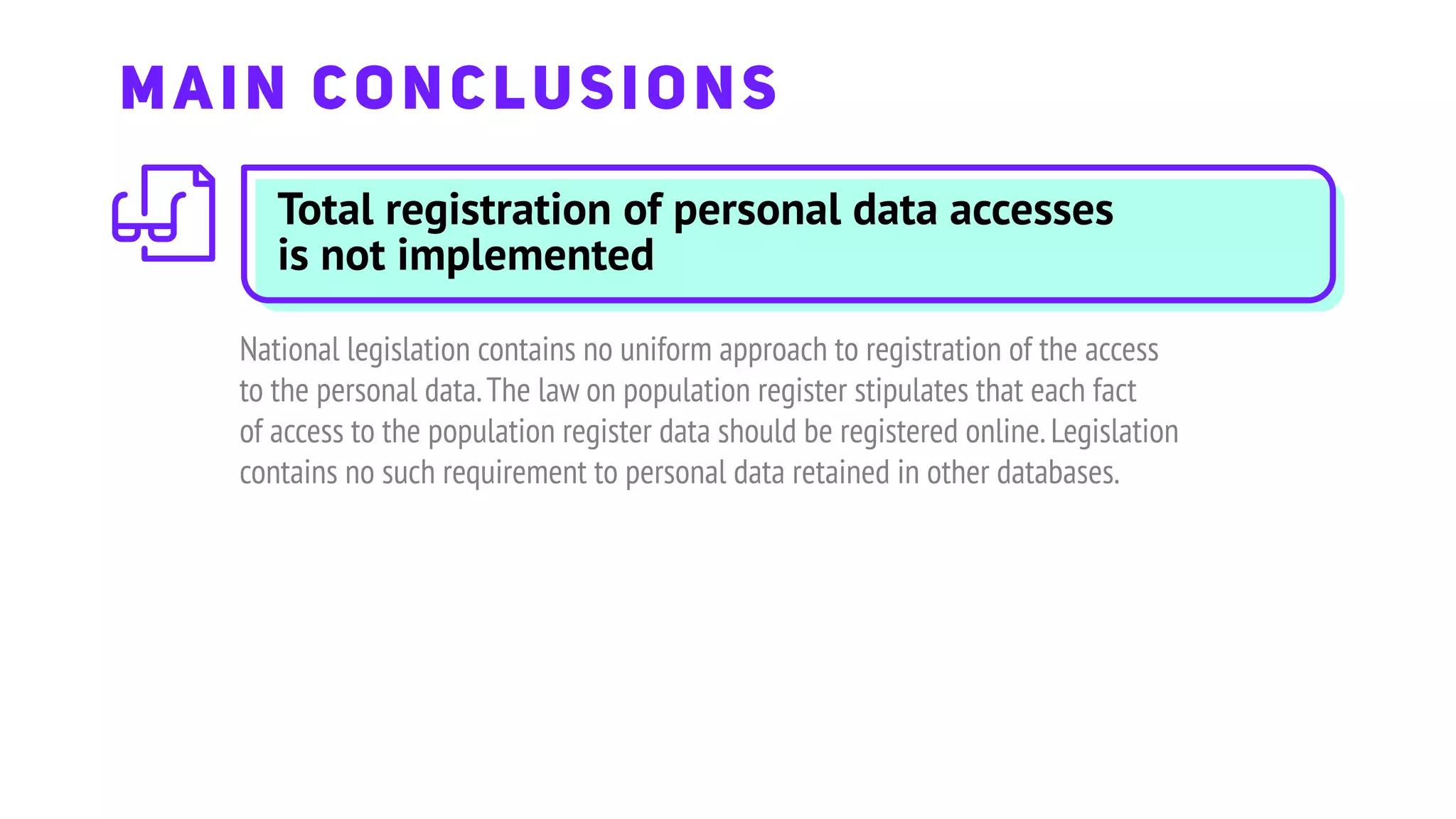 Total registration of personal data accesses
is not implemented
National legislation contains no uniform approach to registration of the access
to the personal data.The law on population register stipulates that each fact
of access to the population register data should be registered online.Legislation
contains no such requirement to personal data retained in other databases.
MAIN CONCLUSIONS
 
