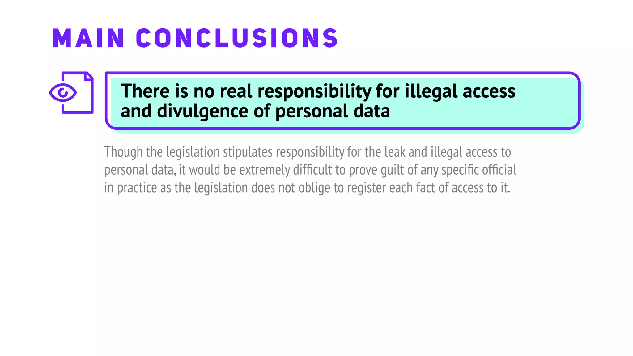 There is no real responsibility for illegal access
and divulgence of personal data
Though the legislation stipulates responsibility for the leak and illegal access to
personal data,it would be extremely difﬁcult to prove guilt of any speciﬁc ofﬁcial
in practice as the legislation does not oblige to register each fact of access to it.
MAIN CONCLUSIONS
 