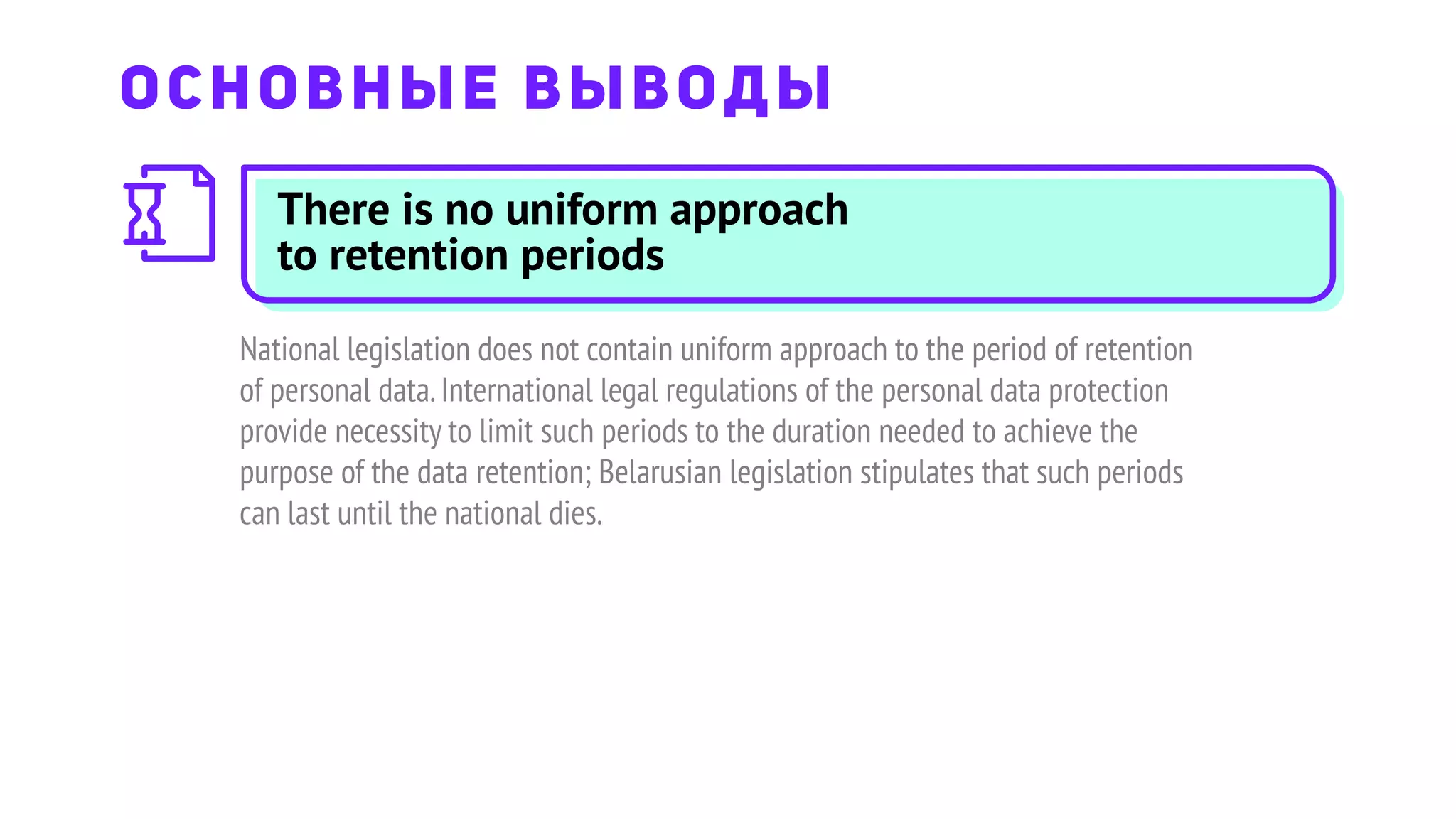There is no uniform approach
to retention periods
National legislation does not contain uniform approach to the period of retention
of personal data.International legal regulations of the personal data protection
provide necessity to limit such periods to the duration needed to achieve the
purpose of the data retention; Belarusian legislation stipulates that such periods
can last until the national dies.
ОСНОВНЫЕ ВЫВОДЫ
 