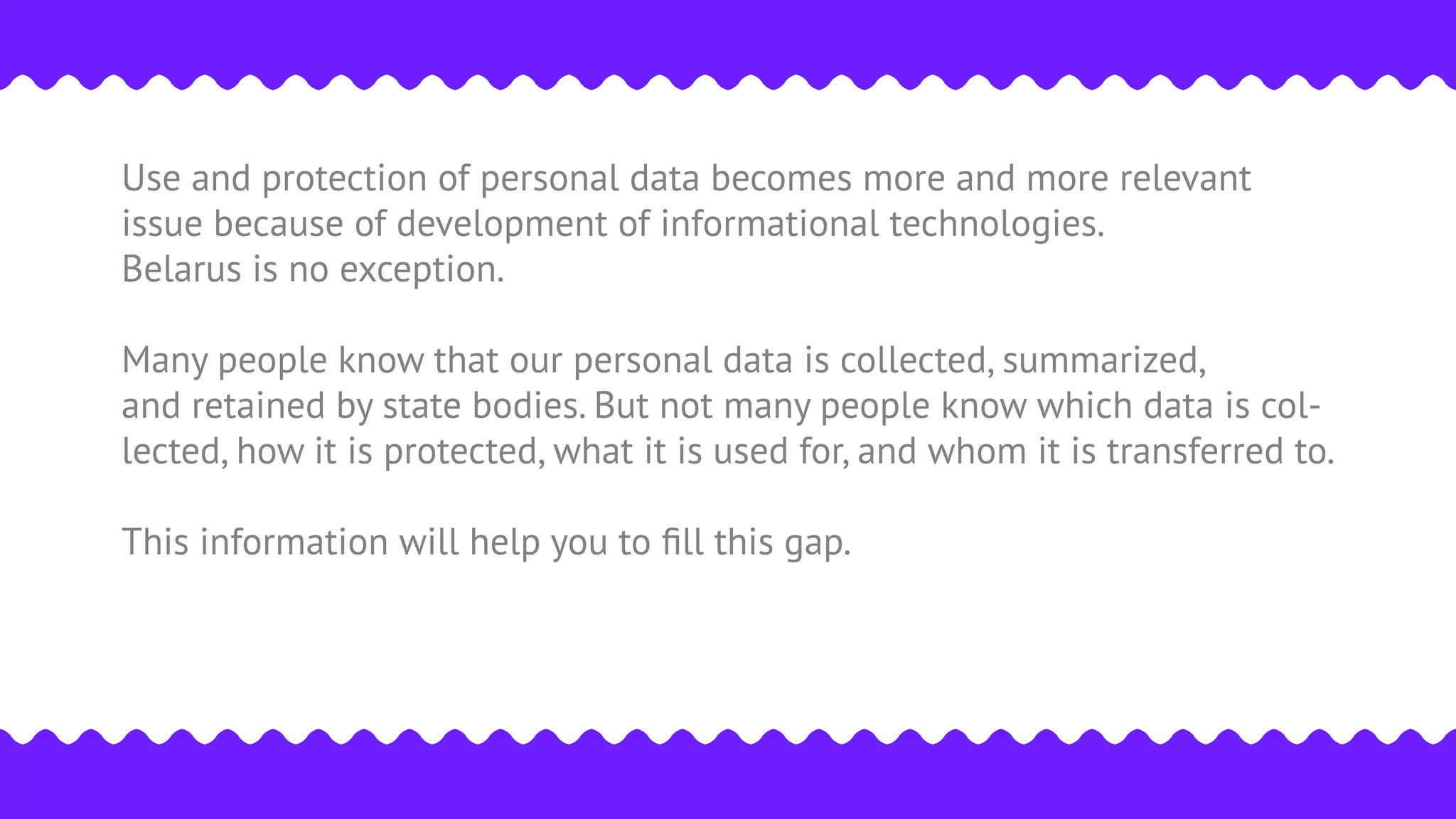 Use and protection of personal data becomes more and more relevant
issue because of development of informational technologies.
Belarus is no exception.
Many people know that our personal data is collected, summarized,
and retained by state bodies. But not many people know which data is col-
lected, how it is protected, what it is used for, and whom it is transferred to.
This information will help you to ﬁll this gap.
 