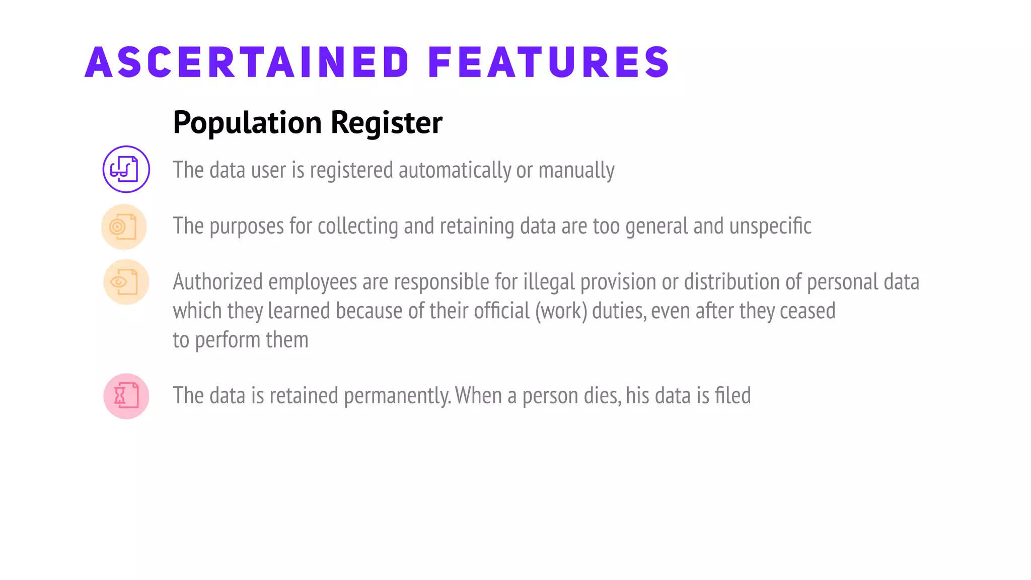 The data user is registered automatically or manually
The purposes for collecting and retaining data are too general and unspeciﬁc
Authorized employees are responsible for illegal provision or distribution of personal data
which they learned because of their ofﬁcial (work) duties,even after they ceased
to perform them
The data is retained permanently.When a person dies,his data is ﬁled
Population Register
ASCERTAINED FEATURES
 