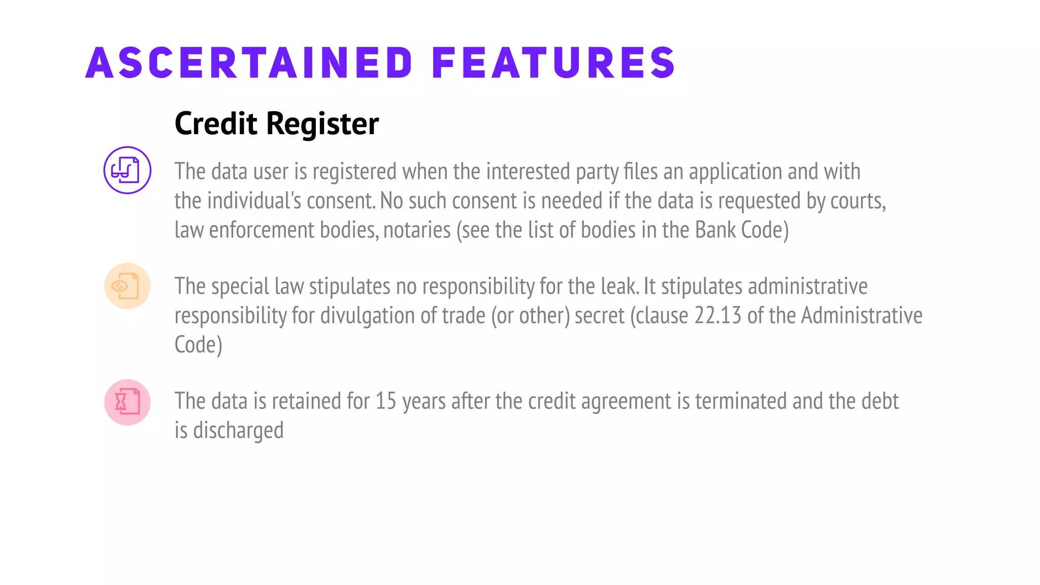 Credit Register
ASCERTAINED FEATURES
The data user is registered when the interested party ﬁles an application and with
the individual's consent.No such consent is needed if the data is requested by courts,
law enforcement bodies,notaries (see the list of bodies in the Bank Code)
The special law stipulates no responsibility for the leak.It stipulates administrative
responsibility for divulgation of trade (or other) secret (clause 22.13 of the Administrative
Code)
The data is retained for 15 years after the credit agreement is terminated and the debt
is discharged
 