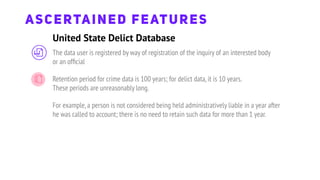 United State Delict Database
ASCERTAINED FEATURES
The data user is registered by way of registration of the inquiry of an interested body
or an ofﬁcial
Retention period for crime data is 100 years; for delict data,it is 10 years.
These periods are unreasonably long.
For example,a person is not considered being held administratively liable in a year after
he was called to account; there is no need to retain such data for more than 1 year.
 