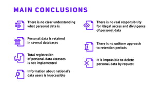 There is no clear understanding
what personal data is
Personal data is retained
in several databases
Total registration
of personal data accesses
is not implemented
Information about national’s
data users is inaccessible
There is no real responsibility
for illegal access and divulgence
of personal data
There is no uniform approach
to retention periods
It is impossible to delete
personal data by request
MAIN CONCLUSIONS
 