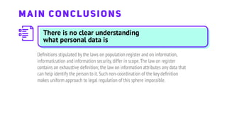 Deﬁnitions stipulated by the laws on population register and on information,
informatization and information security,differ in scope.The law on register
contains an exhaustive deﬁnition; the law on information attributes any data that
can help identify the person to it.Such non-coordination of the key deﬁnition
makes uniform approach to legal regulation of this sphere impossible.
MAIN CONCLUSIONS
There is no clear understanding
what personal data is
 