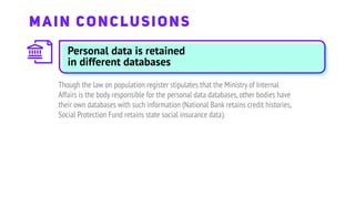 Personal data is retained
in different databases
Though the law on population register stipulates that the Ministry of Internal
Affairs is the body responsible for the personal data databases,other bodies have
their own databases with such information (National Bank retains credit histories,
Social Protection Fund retains state social insurance data).
MAIN CONCLUSIONS
 