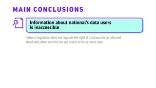 Information about national’s data users
is inaccessible
National legislation does not regulate the right of a national to be informed
about who,when and why has got access to his personal data.
MAIN CONCLUSIONS
 