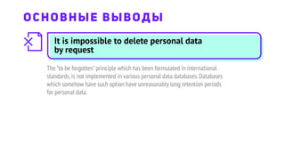 It is impossible to delete personal data
by request
The "to be forgotten"principle which has been formulated in international
standards,is not implemented in various personal data databases.Databases
which somehow have such option have unreasonably long retention periods
for personal data.
ОСНОВНЫЕ ВЫВОДЫ
 