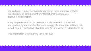 Use and protection of personal data becomes more and more relevant
issue because of development of informational technologies.
Belarus is no exception.
Many people know that our personal data is collected, summarized,
and retained by state bodies. But not many people know which data is col-
lected, how it is protected, what it is used for, and whom it is transferred to.
This information will help you to ﬁll this gap.
 