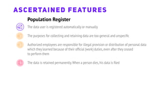 The data user is registered automatically or manually
The purposes for collecting and retaining data are too general and unspeciﬁc
Authorized employees are responsible for illegal provision or distribution of personal data
which they learned because of their ofﬁcial (work) duties,even after they ceased
to perform them
The data is retained permanently.When a person dies,his data is ﬁled
Population Register
ASCERTAINED FEATURES
 