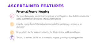 ASCERTAINED FEATURES
The insured who make payments,are registered when they access data; but the remote data
access by the Ministry of Internal Affairs is not registered
It can be enlarged with "other data which is needed to grant or pay a pension or an
allowance"
Responsibility for the leak is stipulated by the Administrative and Criminal Codes
The data is retained for life,but it answers its purpose: granting and paying pensions
Personal Record-Keeping
 