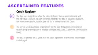 Credit Register
ASCERTAINED FEATURES
The data user is registered when the interested party ﬁles an application and with
the individual's consent.No such consent is needed if the data is requested by courts,
law enforcement bodies,notaries (see the list of bodies in the Bank Code)
The special law stipulates no responsibility for the leak.It stipulates administrative
responsibility for divulgation of trade (or other) secret (clause 22.13 of the Administrative
Code)
The data is retained for 15 years after the credit agreement is terminated and the debt
is discharged
 