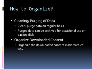 How to Organize?Cleaning/ Purging of DataClean/ purge data on regular basis Purged data can be archived for occasional use on backup diskOrganize Downloaded ContentOrganize the downloaded content in hierarchical way 