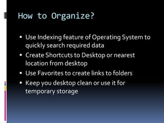 How to Organize?Use Indexing feature of Operating System to quickly search required dataCreate Shortcuts to Desktop or nearest location from desktopUse Favorites to create links to foldersKeep you desktop clean or use it for temporary storage