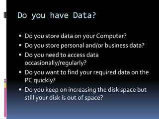 Do you have Data?Do you store data on your Computer?Do you store personal and/or business data?Do you need to access data occasionally/regularly?Do you want to find your required data on the PC quickly?Do you keep on increasing the disk space but still your disk is out of space?