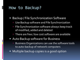 How to Backup?Backup / File Synchronization SoftwareUse Backup software and File Synchronization File Synchronization software always keep track of modified, added and deletedThere are free / low cost software are available Auto Backup software for BusinessBusiness Organizations can use the software tools to auto-backup of network computers Multiple backup copies is a good option