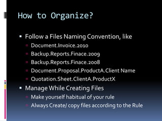How to Organize?Follow a Files Naming Convention, likeDocument.Invoice.2010Backup.Reports.Finace.2009Backup.Reports.Finace.2008Document.Proposal.ProductA.Client NameQuotation.Sheet.ClientA.ProductXManage While Creating FilesMake yourself habitual of your ruleAlways Create/ copy files according to the Rule 