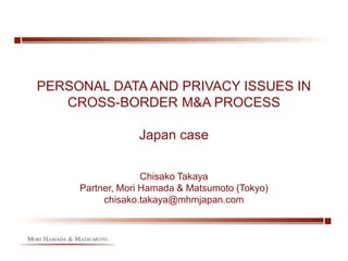 PERSONAL DATA AND PRIVACY ISSUES IN
CROSS-BORDER M&A PROCESS
Japan case
Chisako Takaya
Partner, Mori Hamada & Matsumoto (Tokyo)
chisako.takaya@mhmjapan.com
 