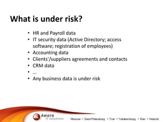 What is under risk? 
• HR and Payroll data 
• IT security data (Active Directory; access 
software; registration of employees) 
• Accounting data 
• Clients'/suppliers agreements and contacts 
• CRM data 
• … 
• Any business data is under risk 
 