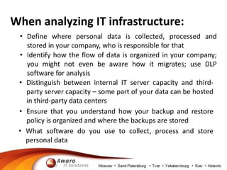 When analyzing IT infrastructure: 
• Define where personal data is collected, processed and 
stored in your company, who is responsible for that 
• Identify how the flow of data is organized in your company; 
you might not even be aware how it migrates; use DLP 
software for analysis 
• Distinguish between internal IT server capacity and third-party 
server capacity – some part of your data can be hosted 
in third-party data centers 
• Ensure that you understand how your backup and restore 
policy is organized and where the backups are stored 
• What software do you use to collect, process and store 
personal data 
 