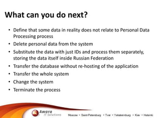 What can you do next? 
• Define that some data in reality does not relate to Personal Data 
Processing process 
• Delete personal data from the system 
• Substitute the data with just IDs and process them separately, 
storing the data itself inside Russian Federation 
• Transfer the database without re-hosting of the application 
• Transfer the whole system 
• Change the system 
• Terminate the process 
 