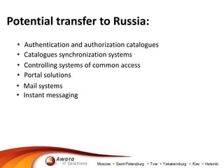 Potential transfer to Russia: 
• Authentication and authorization catalogues 
• Catalogues synchronization systems 
• Controlling systems of common access 
• Portal solutions 
• Mail systems 
• Instant messaging 
 