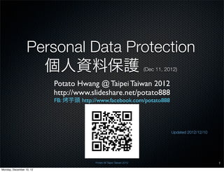 Personal Data Protection
                    個人資料保護                                             (Dec 11, 2012)

                          Potato Hwang @ Taipei Taiwan 2012
                          http://www.slideshare.net/potato888
                          FB:   芋頭 http://www.facebook.com/potato888




                                                                                  Updated 2012/12/10




                                         Potato @ Taipei Taiwan 2012                                   1

Monday, December 10, 12
 