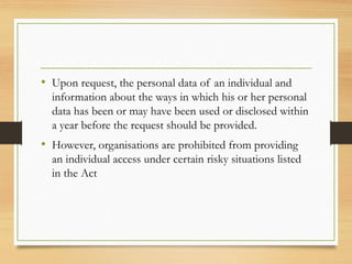 • Upon request, the personal data of an individual and
information about the ways in which his or her personal
data has been or may have been used or disclosed within
a year before the request should be provided.
• However, organisations are prohibited from providing
an individual access under certain risky situations listed
in the Act
 
