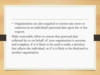 • Organisations are also required to correct any error or
omission in an individual’s personal data upon his or her
request.
Make reasonable effort to ensure that personal data
collected by or on behalf of your organisation is accurate
and complete, if it is likely to be used to make a decision
that affects the individual, or if it is likely to be disclosed to
another organisation.
 