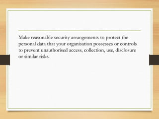 Make reasonable security arrangements to protect the
personal data that your organisation possesses or controls
to prevent unauthorised access, collection, use, disclosure
or similar risks.
 