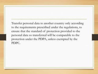Transfer personal data to another country only according
to the requirements prescribed under the regulations, to
ensure that the standard of protection provided to the
personal data so transferred will be comparable to the
protection under the PDPA, unless exempted by the
PDPC.
 