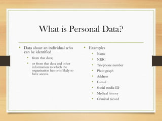 What is Personal Data?
• Data about an individual who
can be identified
• from that data;
• or from that data and other
information to which the
organisation has or is likely to
have access.
• Examples
• Name
• NRIC
• Telephone number
• Photograph
• Address
• E-mail
• Social media ID
• Medical history
• Criminal record
 