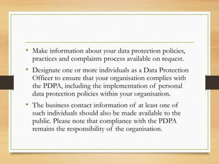 • Make information about your data protection policies,
practices and complaints process available on request.
• Designate one or more individuals as a Data Protection
Officer to ensure that your organisation complies with
the PDPA, including the implementation of personal
data protection policies within your organisation.
• The business contact information of at least one of
such individuals should also be made available to the
public. Please note that compliance with the PDPA
remains the responsibility of the organisation.
 