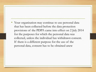 • Your organisation may continue to use personal data
that has been collected before the data protection
provisions of the PDPA came into effect on 2 July 2014
for the purposes for which the personal data was
collected, unless the individual has withdrawn consent.
If there is a different purpose for the use of the
personal data, consent has to be obtained anew
 