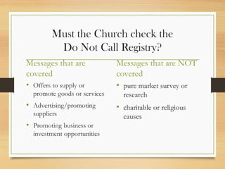 Must the Church check the
Do Not Call Registry?
Messages that are
covered
• Offers to supply or
promote goods or services
• Advertising/promoting
suppliers
• Promoting business or
investment opportunities
Messages that are NOT
covered
• pure market survey or
research
• charitable or religious
causes
 