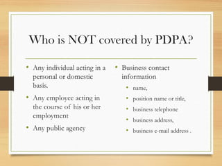 Who is NOT covered by PDPA?
• Any individual acting in a
personal or domestic
basis.
• Any employee acting in
the course of his or her
employment
• Any public agency
• Business contact
information
• name,
• position name or title,
• business telephone
• business address,
• business e-mail address .
 