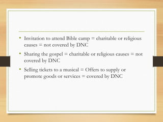 • Invitation to attend Bible camp = charitable or religious
causes = not covered by DNC
• Sharing the gospel = charitable or religious causes = not
covered by DNC
• Selling tickets to a musical = Offers to supply or
promote goods or services = covered by DNC
 