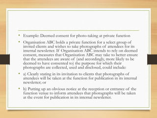 • Example: Deemed consent for photo-taking at private function
• Organisation ABC holds a private function for a select group of
invited clients and wishes to take photographs of attendees for its
internal newsletter. If Organisation ABC intends to rely on deemed
consent, measures that Organisation ABC may take to better ensure
that the attendees are aware of (and accordingly, more likely to be
deemed to have consented to) the purpose for which their
photographs are collected, used and disclosed, could include:
• a) Clearly stating in its invitation to clients that photographs of
attendees will be taken at the function for publication in its internal
newsletter; or
• b) Putting up an obvious notice at the reception or entrance of the
function venue to inform attendees that photographs will be taken
at the event for publication in its internal newsletter.
 