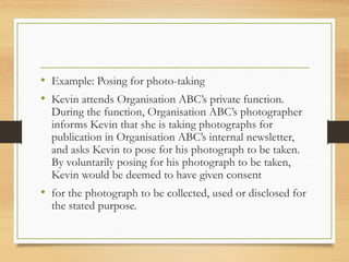 • Example: Posing for photo-taking
• Kevin attends Organisation ABC’s private function.
During the function, Organisation ABC’s photographer
informs Kevin that she is taking photographs for
publication in Organisation ABC’s internal newsletter,
and asks Kevin to pose for his photograph to be taken.
By voluntarily posing for his photograph to be taken,
Kevin would be deemed to have given consent
• for the photograph to be collected, used or disclosed for
the stated purpose.
 