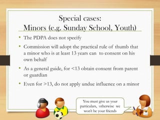 Special cases:
Minors (e.g. Sunday School, Youth)
• The PDPA does not specify
• Commission will adopt the practical rule of thumb that
a minor who is at least 13 years can to consent on his
own behalf
• As a general guide, for <13 obtain consent from parent
or guardian
• Even for >13, do not apply undue influence on a minor
You must give us your
particulars, otherwise we
won’t be your friends
 