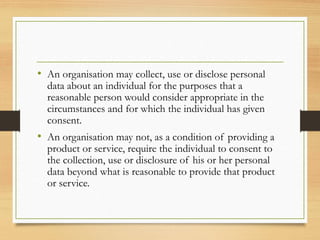 • An organisation may collect, use or disclose personal
data about an individual for the purposes that a
reasonable person would consider appropriate in the
circumstances and for which the individual has given
consent.
• An organisation may not, as a condition of providing a
product or service, require the individual to consent to
the collection, use or disclosure of his or her personal
data beyond what is reasonable to provide that product
or service.
 
