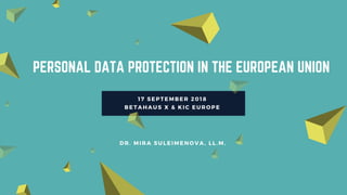 PERSONAL DATA PROTECTION IN THE EUROPEAN UNION
17 SEPTEMBER 2018 
BETAHAUS X & KIC EUROPE 
DR. MIRA SULEIMENOVA, LL.M.
 