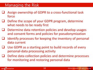 18 ©2018 eprentise. All rights reserved.
 Assign ownership of GDPR to a cross-functional task
force
 Define the scope of your GDPR program, determine
what needs to be ready first
 Determine data retention policies and develop usages
and consent forms and policies for pseudonymization
 Identify processes for keeping the inventory of personal
data current
 Use GDPR as a starting point to build records of every
personal-data processing activity
 Define data collection policies and determine processes
for monitoring and restoring personal data
Managing the Risk
 