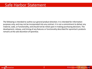 2 ©2018 eprentise. All rights reserved.
Safe Harbor Statement
The following is intended to outline our general product direction. It is intended for information
purposes only, and may not be incorporated into any contract. It is not a commitment to deliver any
material, code, or functionality, and should not be relied upon in making purchasing decisions. The
development, release, and timing of any features or functionality described for eprentise’s products
remains at the sole discretion of eprentise.
 