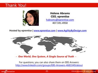 21 ©2018 eprentise. All rights reserved.
Thank You!
- One World, One System, A Single Source of Truth -
Helene Abrams
CEO, eprentise
habrams@eprentise.com
407.591.4950
Hosted by eprentise | www.eprentise.com | www.AgilityByDesign.com
For questions, you can also share them on EBS Answers:
http://www.linkedin.com/groups/EBS-Answers-4683349/about
 