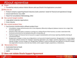 3 ©2018 eprentise. All rights reserved.
 Origin
 Founded by industry veteran Helene Abrams who was Oracle’s first Applications consultant
 Who we are
 Product company supporting Oracle E-Business Suite customers’ needs for financial and operational change
 Oracle Gold Partner since 2007
 Patent for Consolidation Methodology, 2012
 Our current target markets
 Large global corporate organizations
 Cross-industry
 Our current product lines
 Four business transformation software product lines:
 Consolidation merges and harmonizes one or more disparate, differently-configured, database instances into a single, fully-
functional application
 Divestiture filters data when a company is carving out or selling off part of their business, to create a stand-alone fully
functional environment for the divested entity with a limited data set
 FlexField changes the financial chart of accounts to support standardization and increase reporting reliability retaining all
transactional history
 Reorganization changes or moves any configurations or set-ups and all related transactions. Reorganization is a broad category
and includes software solutions for merging or separating organization units, ledgers, inventory organizations, or legal entities,
calendar changes, currency changes, etc. Reorganization Software is used to comply with new regulatory or statutory changes,
new organization structures, entry into new markets, and to support mergers, acquisitions, or divestitures.
 New product lines
 Automated External Audit
 C Collection Analytics
 GDPR
 Does not violate Oracle Support Agreement
About eprentise
 